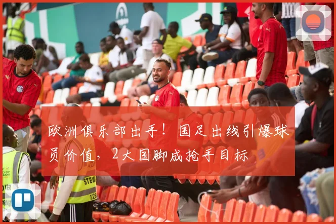 欧洲俱乐部出手！国足出线引爆球员价值，2大国脚成抢手目标