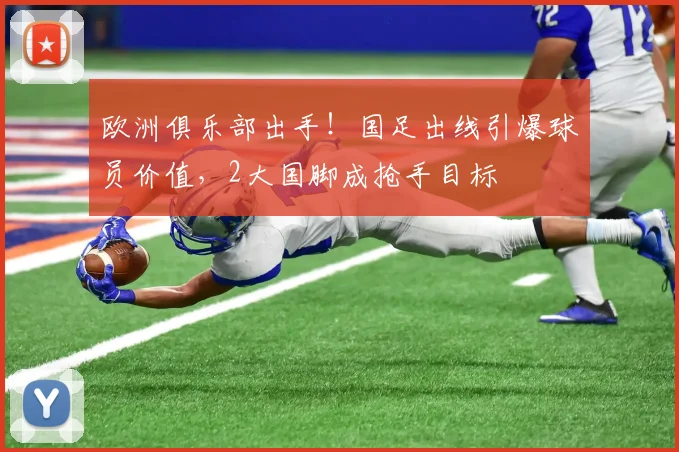 欧洲俱乐部出手！国足出线引爆球员价值，2大国脚成抢手目标
