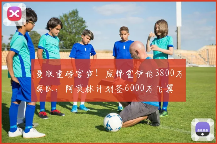 曼联重磅官宣！废锋霍伊伦3800万离队，阿莫林计划签6000万飞翼