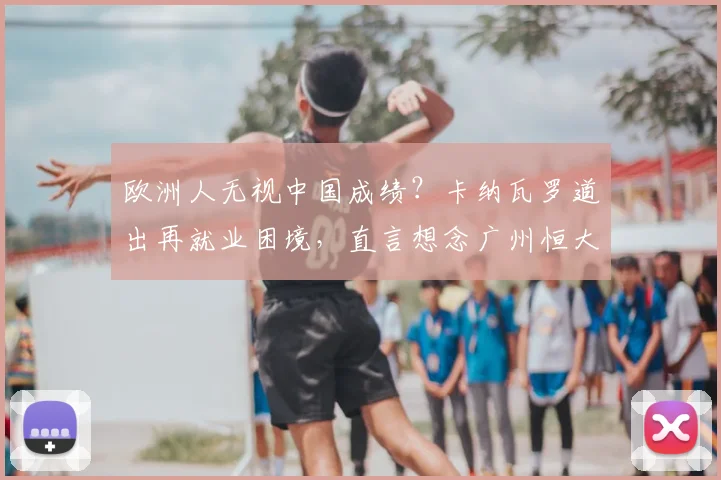 欧洲人无视中国成绩？卡纳瓦罗道出再就业困境，直言想念广州恒大