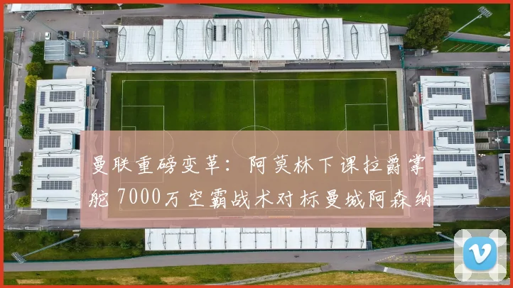 曼联重磅变革：阿莫林下课拉爵掌舵 7000万空霸战术对标曼城阿森纳